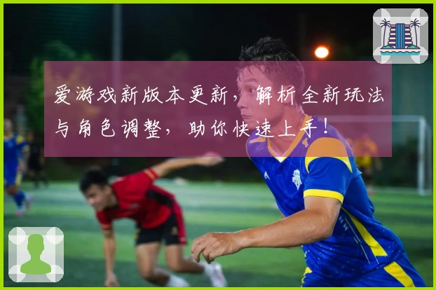 爱游戏新版本更新，解析全新玩法与角色调整，助你快速上手！