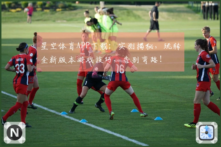 星空体育APP下载：实测揭秘，玩转全新版本游戏技巧，告别弯路！